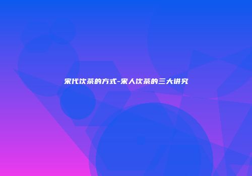 宋代饮茶的方式-宋人饮茶的三大讲究