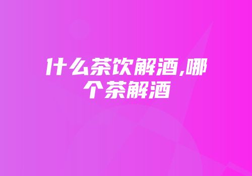 什么茶饮解酒,哪个茶解酒
