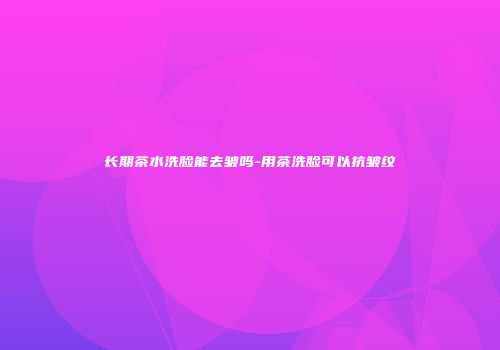 长期茶水洗脸能去皱吗-用茶洗脸可以抗皱纹