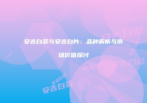 安吉白茶与安吉白片：品种解析与市场价值探讨