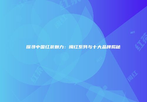 探寻中国红茶魅力：闽红系列与十大品牌揭秘
