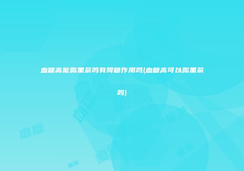 血糖高能喝黑茶吗有降糖作用吗(血糖高可以喝黑茶吗)