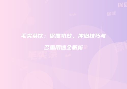 毛尖茶饮：保健功效、冲泡技巧与多重用途全解析