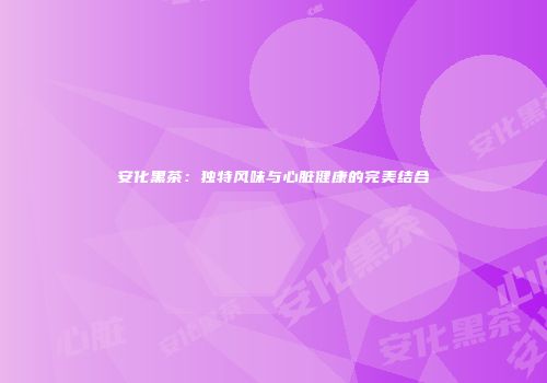 安化黑茶：独特风味与心脏健康的完美结合