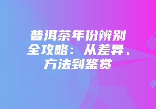 普洱茶年份辨别全攻略：从差异、方法到鉴赏