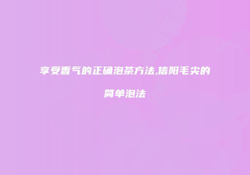 享受香气的正确泡茶方法,信阳毛尖的简单泡法