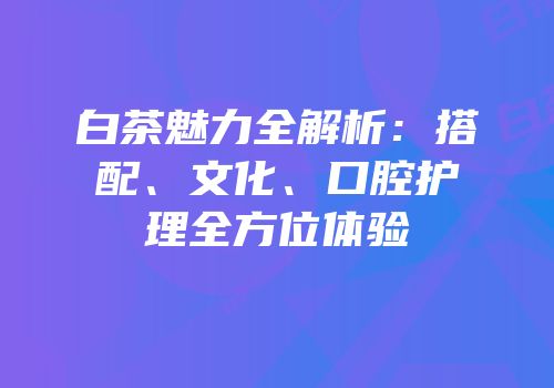 白茶魅力全解析：搭配、文化、口腔护理全方位体验