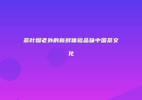 茶叶烟老外的新鲜体验品味中国茶文化