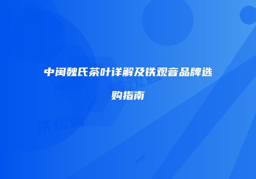 中闽魏氏茶叶详解及铁观音品牌选购指南
