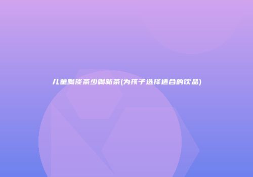 儿童喝淡茶少喝新茶(为孩子选择适合的饮品)