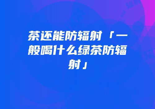 茶还能防辐射「一般喝什么绿茶防辐射」