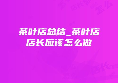 茶叶店总结_茶叶店店长应该怎么做