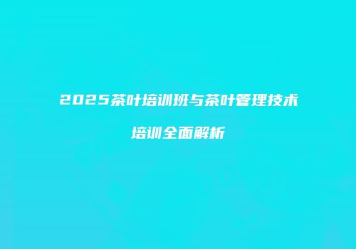 2025茶叶培训班与茶叶管理技术培训全面解析