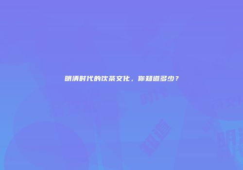 明清时代的饮茶文化，你知道多少？