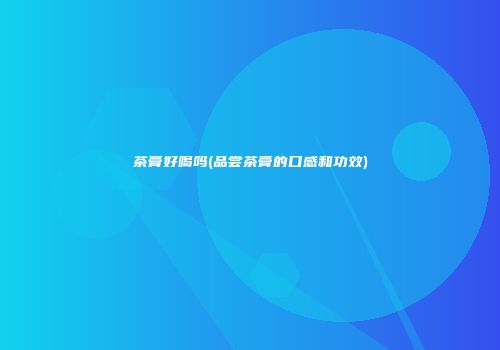 茶膏好喝吗(品尝茶膏的口感和功效)
