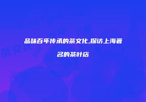 品味百年传承的茶文化,探访上海著名的茶叶店