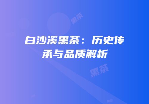白沙溪黑茶：历史传承与品质解析