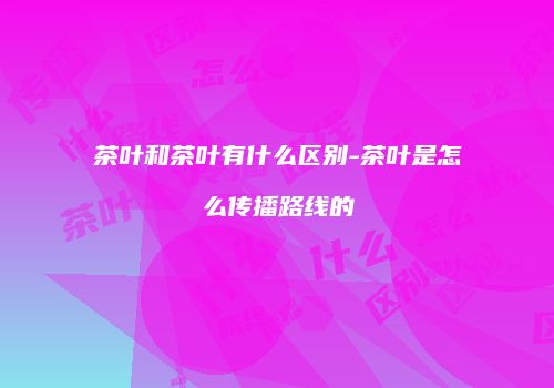 茶叶和茶叶有什么区别-茶叶是怎么传播路线的