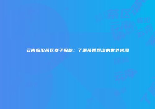 云南临沧茶区寨子探秘：了解茶香四溢的世外桃源