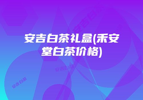 安吉白茶礼盒(禾安堂白茶价格)