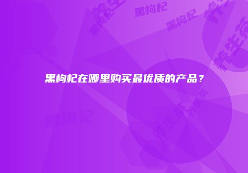 黑枸杞在哪里购买最优质的产品？