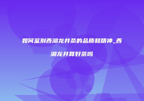 如何鉴别西湖龙井茶的品质和精神_西湖龙井算好茶吗
