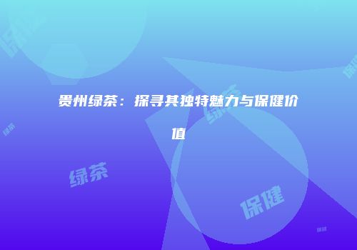 贵州绿茶：探寻其独特魅力与保健价值