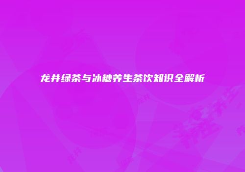 龙井绿茶与冰糖养生茶饮知识全解析