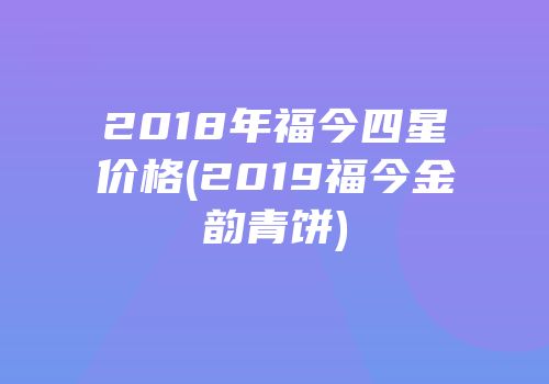 2018年福今四星价格(2019福今金韵青饼)