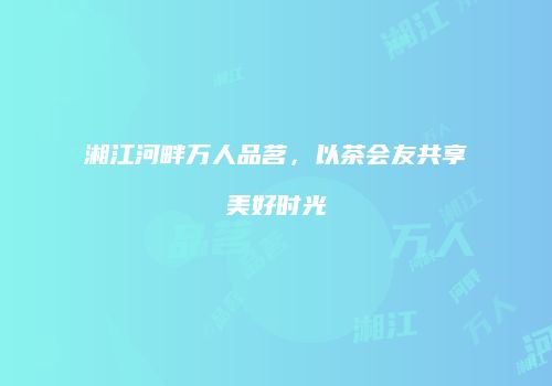 湘江河畔万人品茗，以茶会友共享美好时光