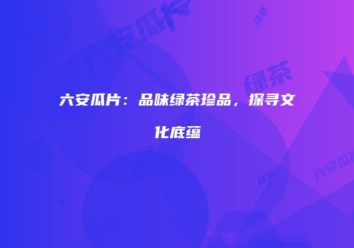 六安瓜片：品味绿茶珍品，探寻文化底蕴