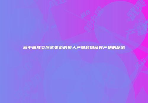 新中国成立后武夷茶的惊人产量和隐藏在产地的秘密