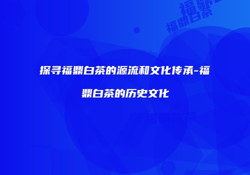 探寻福鼎白茶的源流和文化传承-福鼎白茶的历史文化