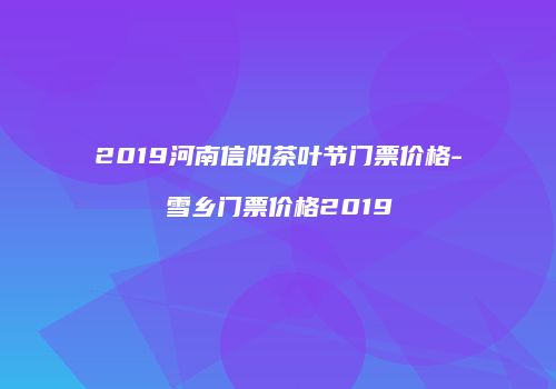 2019河南信阳茶叶节门票价格-雪乡门票价格2019