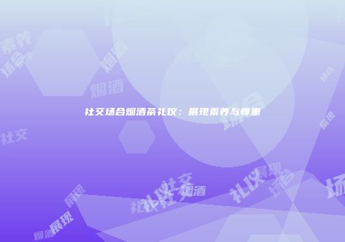 社交场合烟酒茶礼仪：展现素养与尊重
