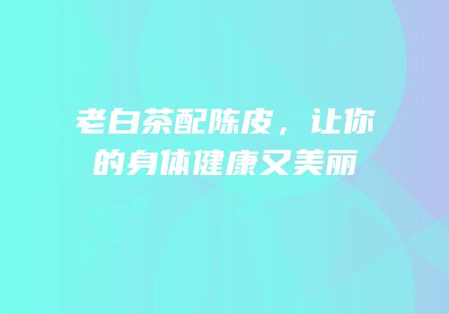 老白茶配陈皮，让你的身体健康又美丽