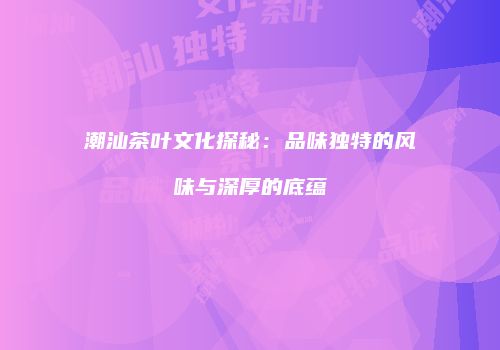潮汕茶叶文化探秘：品味独特的风味与深厚的底蕴