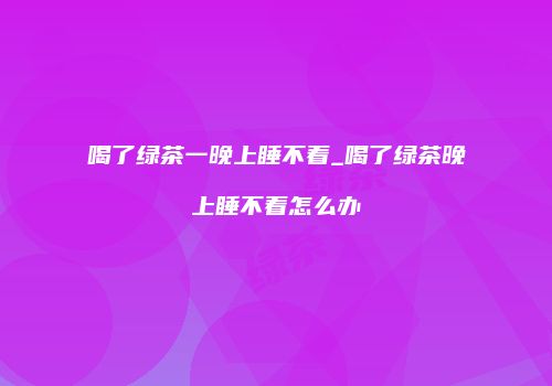 喝了绿茶一晚上睡不着_喝了绿茶晚上睡不着怎么办