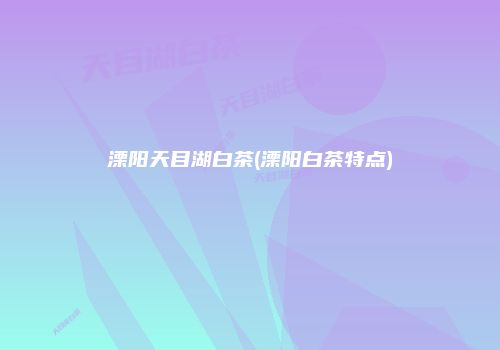 溧阳天目湖白茶(溧阳白茶特点)