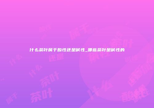 什么茶叶属于酸性还是碱性_哪些茶叶是碱性的
