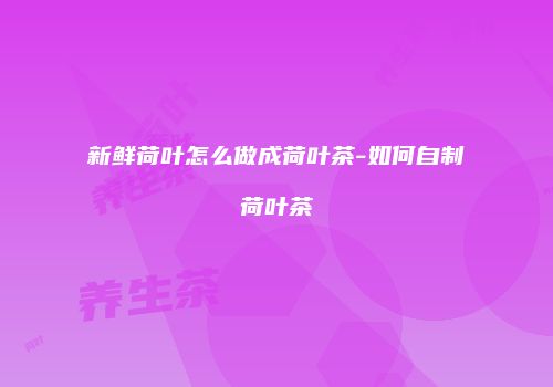 新鲜荷叶怎么做成荷叶茶-如何自制荷叶茶