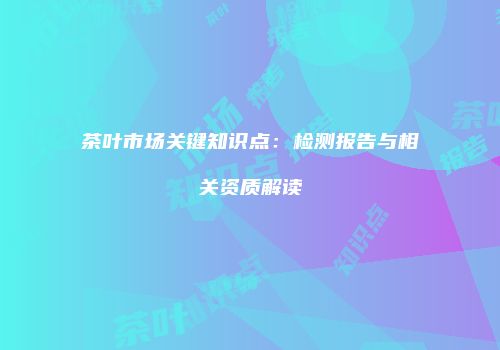 茶叶市场关键知识点：检测报告与相关资质解读