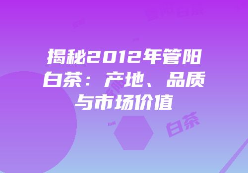 揭秘2012年管阳白茶：产地、品质与市场价值