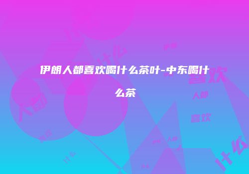 伊朗人都喜欢喝什么茶叶-中东喝什么茶