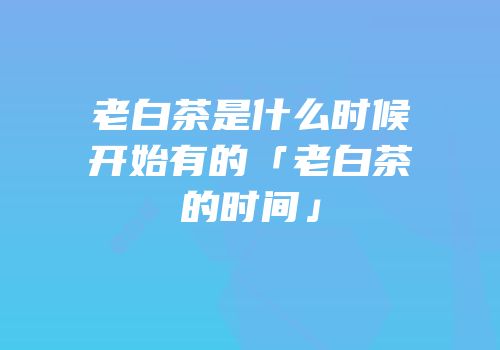 老白茶是什么时候开始有的「老白茶的时间」