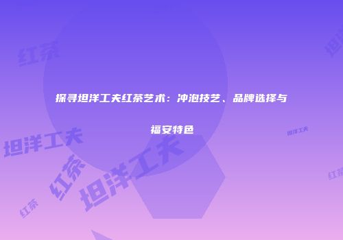 探寻坦洋工夫红茶艺术：冲泡技艺、品牌选择与福安特色