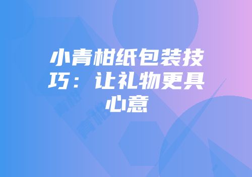 小青柑纸包装技巧：让礼物更具心意