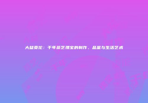 大益贡沱：千年茶艺瑰宝的制作、品鉴与生活艺术