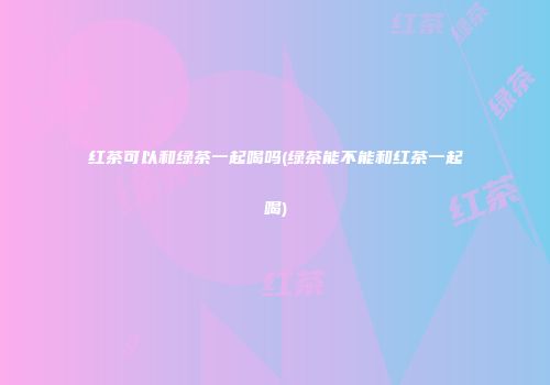 红茶可以和绿茶一起喝吗(绿茶能不能和红茶一起喝)