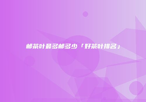 邮茶叶最多邮多少「好茶叶排名」
